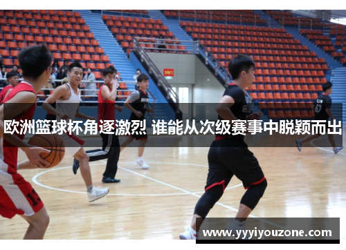 欧洲篮球杯角逐激烈 谁能从次级赛事中脱颖而出