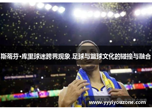 斯蒂芬·库里球迷跨界现象 足球与篮球文化的碰撞与融合