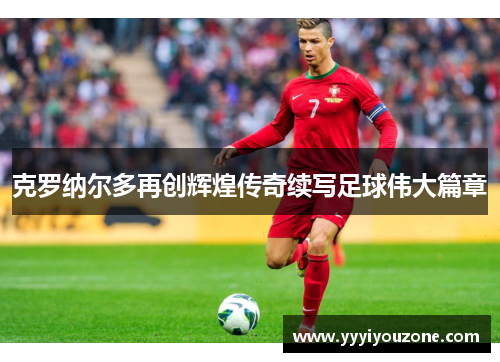 克罗纳尔多再创辉煌传奇续写足球伟大篇章